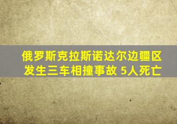 俄罗斯克拉斯诺达尔边疆区发生三车相撞事故 5人死亡